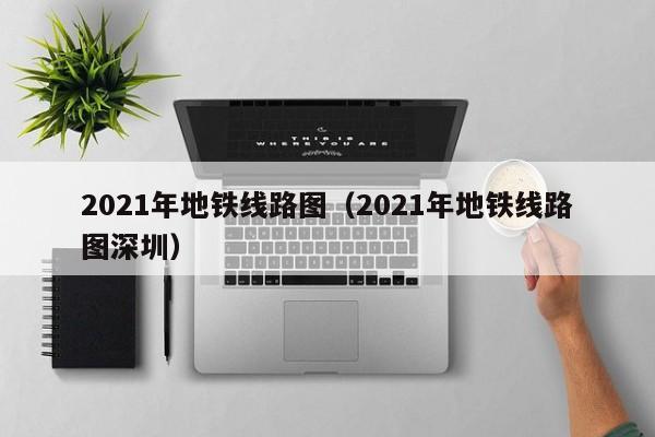 2021年地铁线路图（2021年地铁线路图深圳）