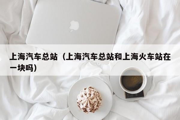 上海汽车总站（上海汽车总站和上海火车站在一块吗）