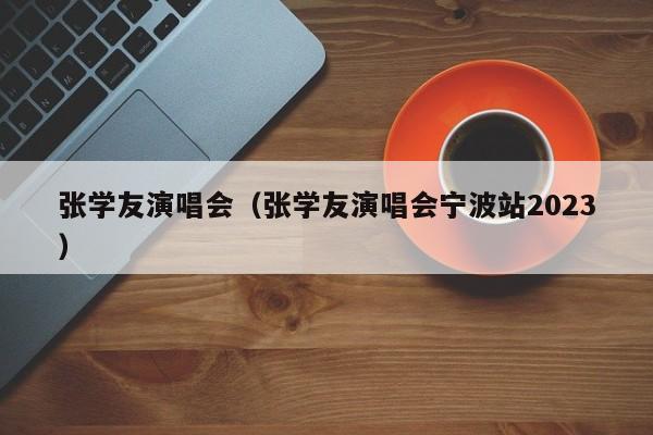 张学友演唱会（张学友演唱会宁波站2023）