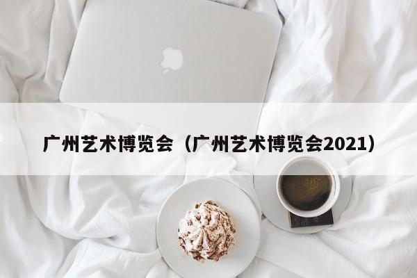 广州艺术博览会（广州艺术博览会2021）