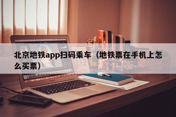 北京地铁app扫码乘车（地铁票在手机上怎么买票）