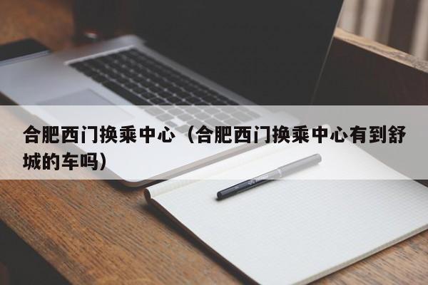 合肥西门换乘中心（合肥西门换乘中心有到舒城的车吗）