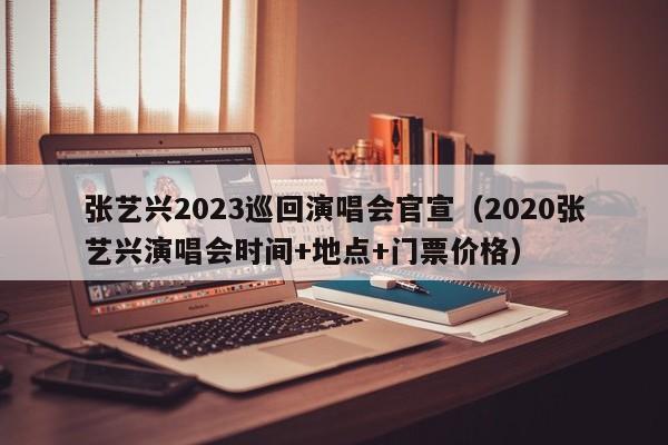 张艺兴2023巡回演唱会官宣（2020张艺兴演唱会时间+地点+门票价格）