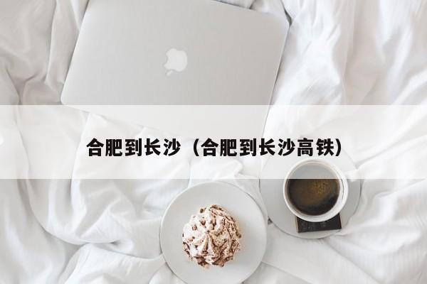 合肥到长沙（合肥到长沙高铁）