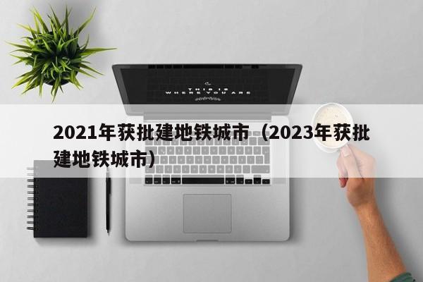 2021年获批建地铁城市（2023年获批建地铁城市）