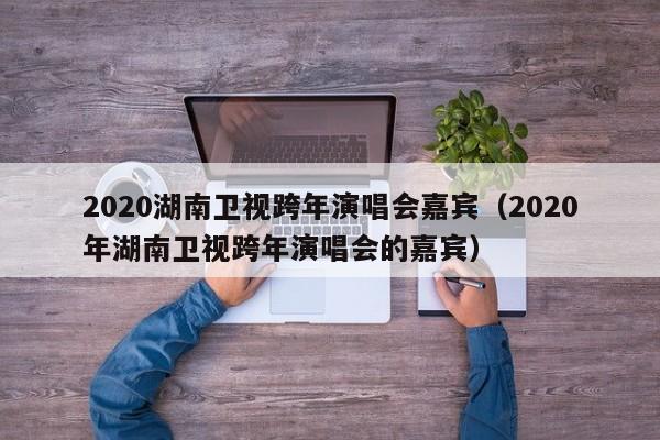 2020湖南卫视跨年演唱会嘉宾（2020年湖南卫视跨年演唱会的嘉宾）