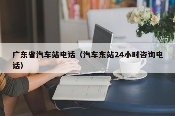 广东省汽车站电话（汽车东站24小时咨询电话）