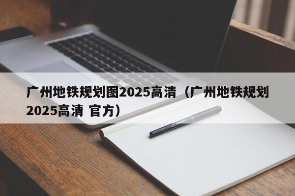 广州地铁规划图2025高清（广州地铁规划2025高清 官方）