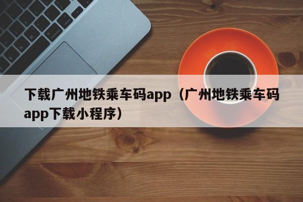 下载广州地铁乘车码app（广州地铁乘车码app下载小程序）