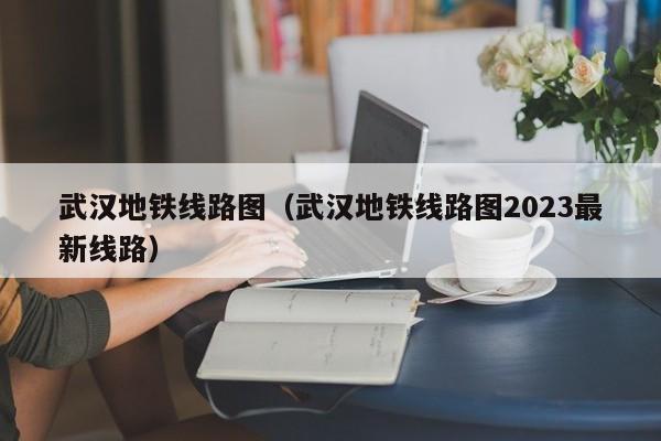 武汉地铁线路图（武汉地铁线路图2023最新线路）