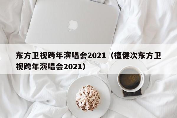 东方卫视跨年演唱会2021（檀健次东方卫视跨年演唱会2021）