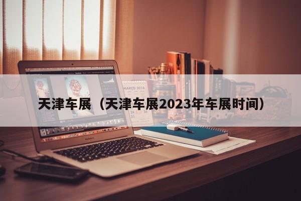 天津车展（天津车展2023年车展时间）