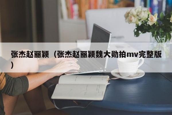 张杰赵丽颖（张杰赵丽颖魏大勋拍mv完整版）