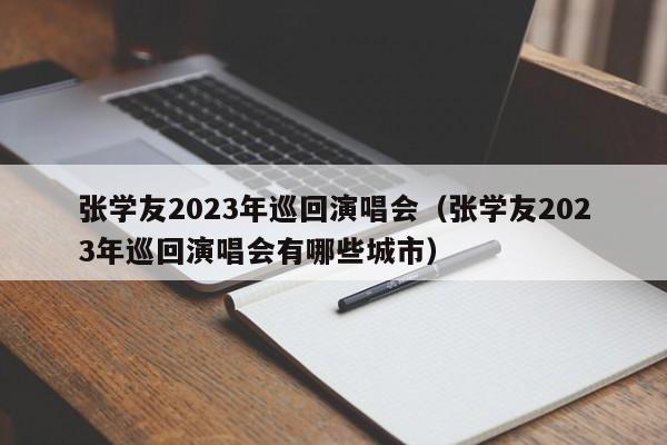 张学友2023年巡回演唱会（张学友2023年巡回演唱会有哪些城市）