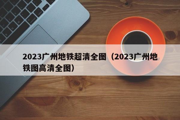 2023广州地铁超清全图（2023广州地铁图高清全图）