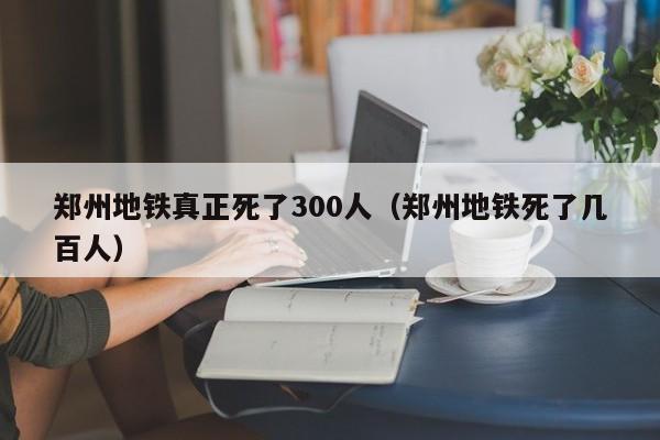 郑州地铁真正死了300人（郑州地铁死了几百人）