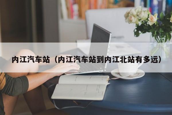 内江汽车站（内江汽车站到内江北站有多远）