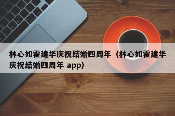 林心如霍建华庆祝结婚四周年（林心如霍建华庆祝结婚四周年 app）