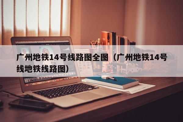 广州地铁14号线路图全图（广州地铁14号线地铁线路图）