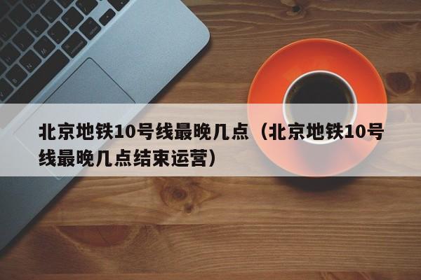 北京地铁10号线最晚几点（北京地铁10号线最晚几点结束运营）