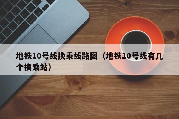 地铁10号线换乘线路图（地铁10号线有几个换乘站）