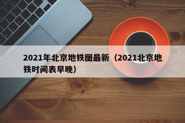 2021年北京地铁图最新（2021北京地铁时间表早晚）