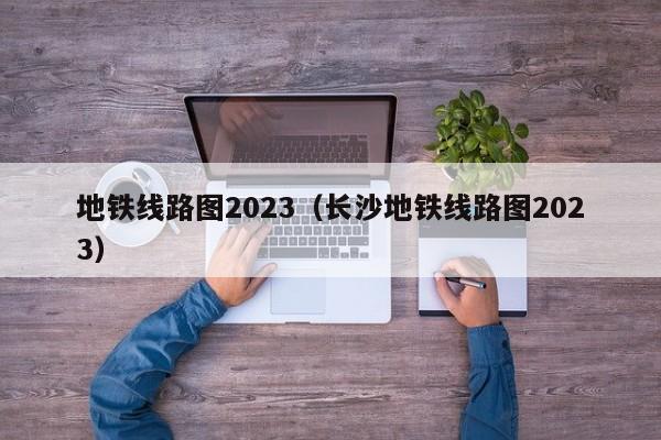 地铁线路图2023（长沙地铁线路图2023）