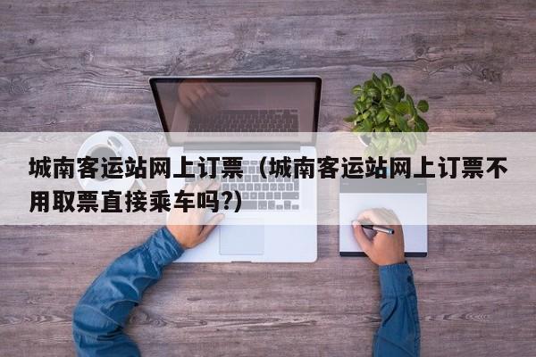 城南客运站网上订票（城南客运站网上订票不用取票直接乘车吗?）