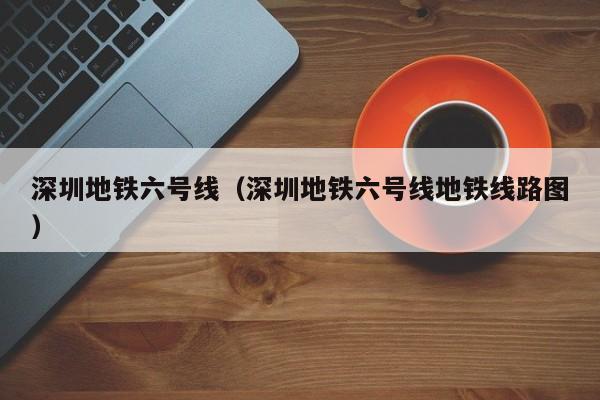 深圳地铁六号线（深圳地铁六号线地铁线路图）