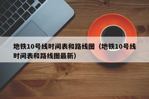 地铁10号线时间表和路线图（地铁10号线时间表和路线图最新）