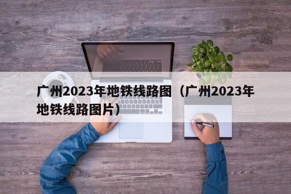 广州2023年地铁线路图（广州2023年地铁线路图片）