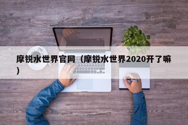 摩锐水世界官网（摩锐水世界2020开了嘛）