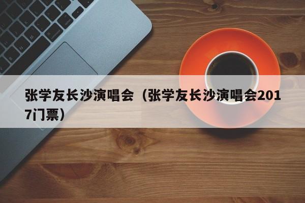 张学友长沙演唱会（张学友长沙演唱会2017门票）