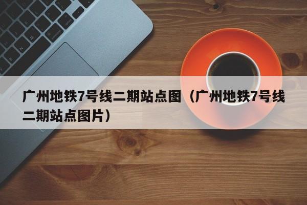 广州地铁7号线二期站点图（广州地铁7号线二期站点图片）