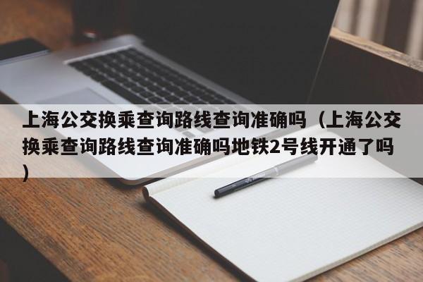 上海公交换乘查询路线查询准确吗（上海公交换乘查询路线查询准确吗地铁2号线开通了吗）