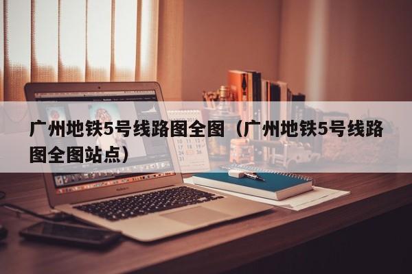 广州地铁5号线路图全图（广州地铁5号线路图全图站点）