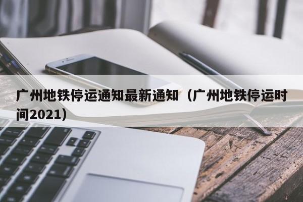 广州地铁停运通知最新通知（广州地铁停运时间2021）