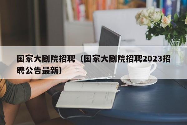 国家大剧院招聘（国家大剧院招聘2023招聘公告最新）