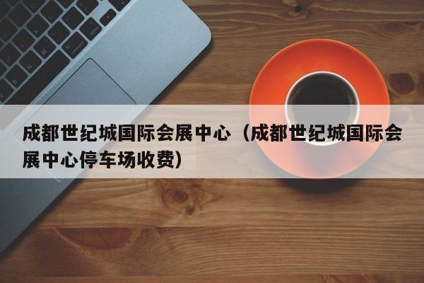 成都世纪城国际会展中心（成都世纪城国际会展中心停车场收费）