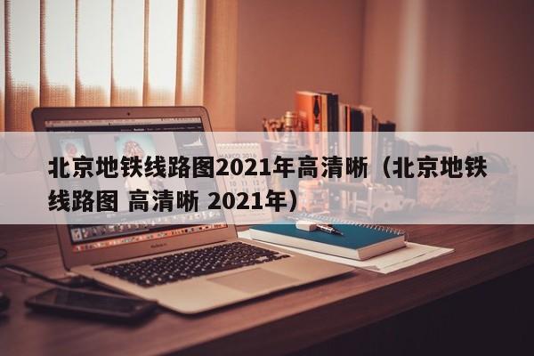 北京地铁线路图2021年高清晰（北京地铁线路图 高清晰 2021年）