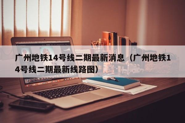 广州地铁14号线二期最新消息（广州地铁14号线二期最新线路图）