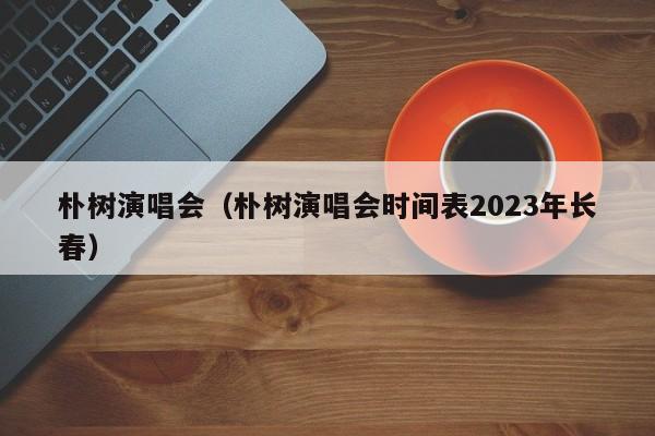 朴树演唱会（朴树演唱会时间表2023年长春）