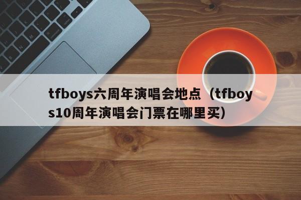 tfboys六周年演唱会地点（tfboys10周年演唱会门票在哪里买）