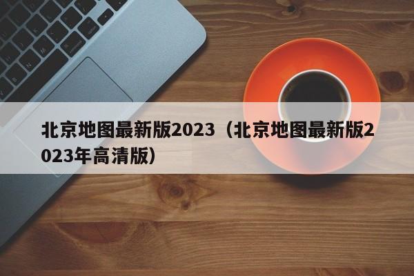 北京地图最新版2023（北京地图最新版2023年高清版）