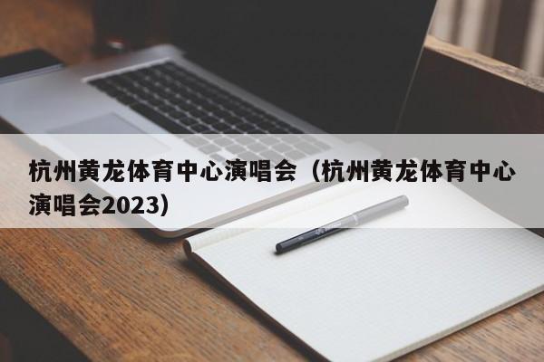 杭州黄龙体育中心演唱会（杭州黄龙体育中心演唱会2023）