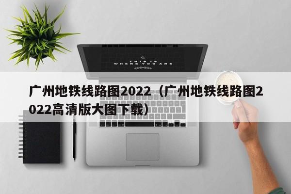 广州地铁线路图2022（广州地铁线路图2022高清版大图下载）