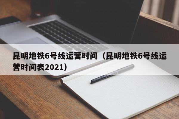 昆明地铁6号线运营时间（昆明地铁6号线运营时间表2021）