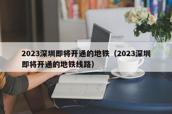 2023深圳即将开通的地铁（2023深圳即将开通的地铁线路）