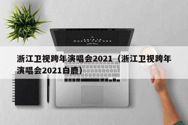 浙江卫视跨年演唱会2021（浙江卫视跨年演唱会2021白鹿）