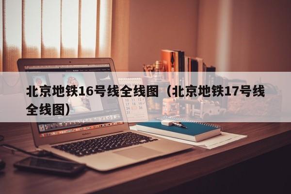 北京地铁16号线全线图（北京地铁17号线全线图）